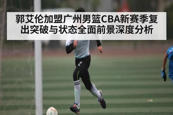郭艾伦加盟广州男篮CBA新赛季复出突破与状态全面前景深度分析